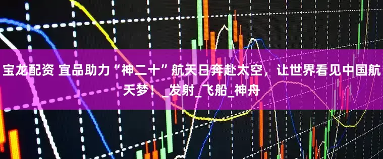 宝龙配资 宜品助力“神二十”航天日奔赴太空，让世界看见中国航天梦！_发射_飞船_神舟