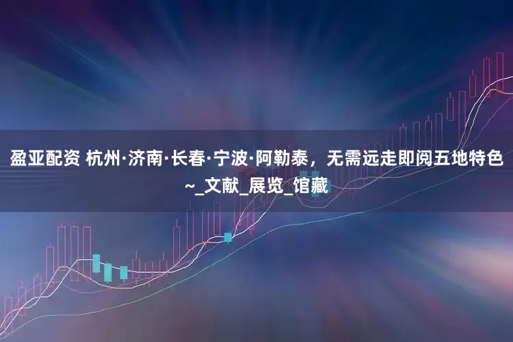 盈亚配资 杭州·济南·长春·宁波·阿勒泰，无需远走即阅五地特色~_文献_展览_馆藏