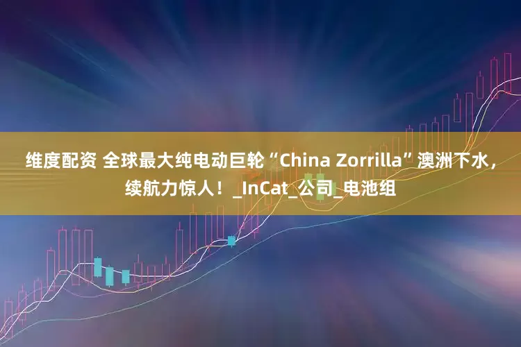 维度配资 全球最大纯电动巨轮“China Zorrilla”澳洲下水，续航力惊人！_InCat_公司_电池组