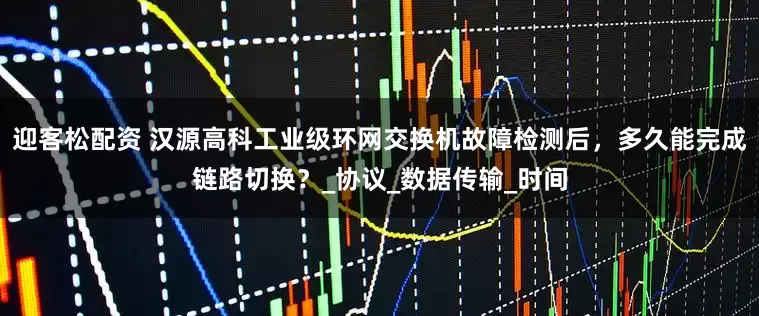 迎客松配资 汉源高科工业级环网交换机故障检测后，多久能完成链路切换？_协议_数据传输_时间