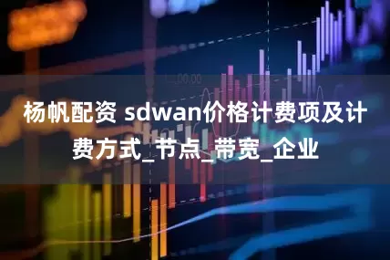 杨帆配资 sdwan价格计费项及计费方式_节点_带宽_企业
