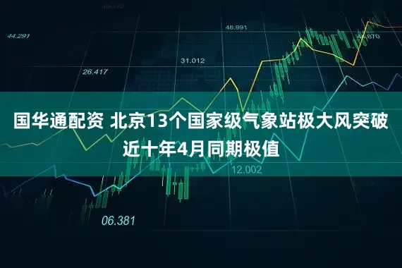 国华通配资 北京13个国家级气象站极大风突破近十年4月同期极值