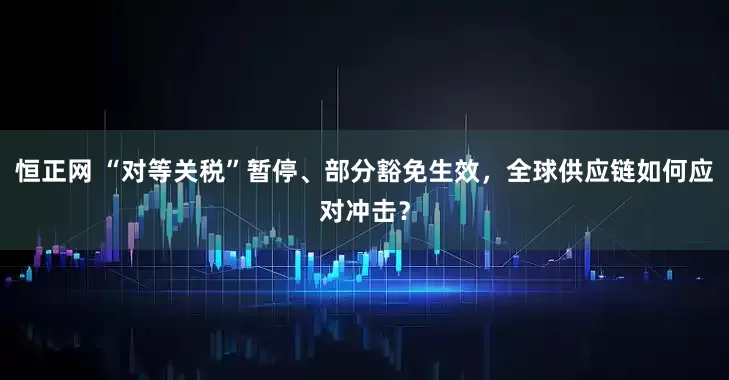 恒正网 “对等关税”暂停、部分豁免生效，全球供应链如何应对冲击？