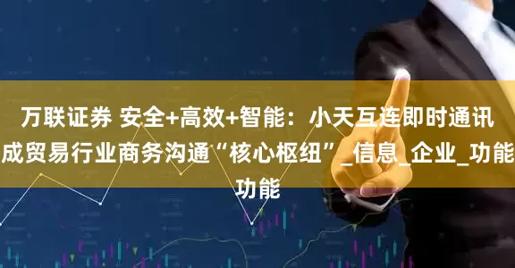 万联证券 安全+高效+智能：小天互连即时通讯成贸易行业商务沟通“核心枢纽”_信息_企业_功能