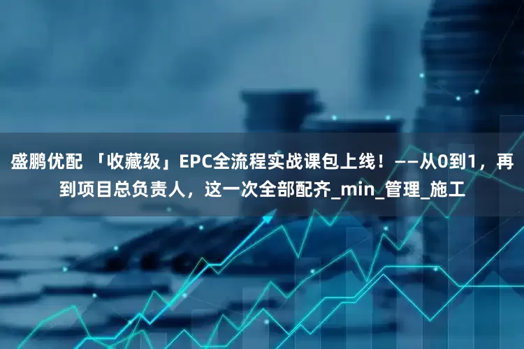 盛鹏优配 「收藏级」EPC全流程实战课包上线！——从0到1，再到项目总负责人，这一次全部配齐_min_管理_施工