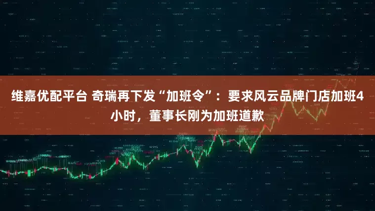 维嘉优配平台 奇瑞再下发“加班令”：要求风云品牌门店加班4小时，董事长刚为加班道歉