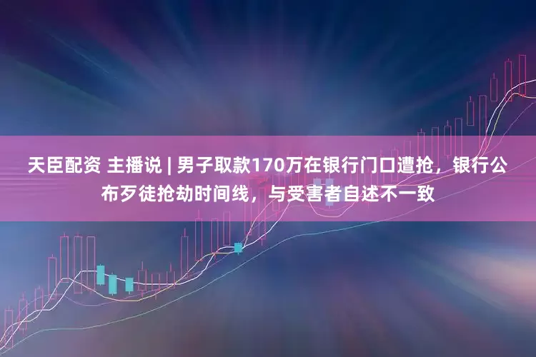 天臣配资 主播说 | 男子取款170万在银行门口遭抢，银行公布歹徒抢劫时间线，与受害者自述不一致