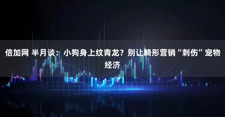 倍加网 半月谈：小狗身上纹青龙？别让畸形营销“刺伤”宠物经济