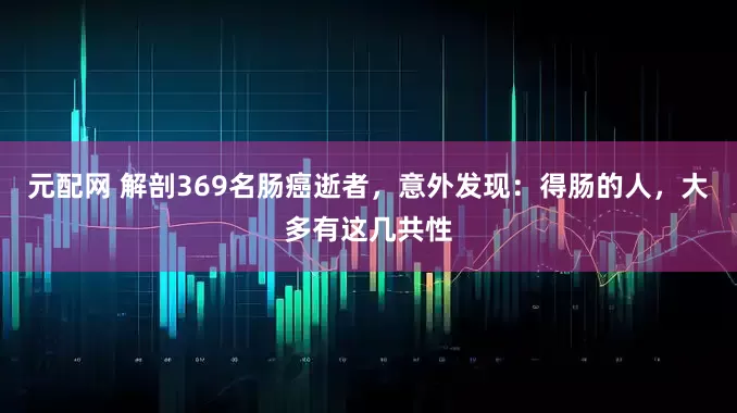 元配网 解剖369名肠癌逝者，意外发现：得肠的人，大多有这几共性